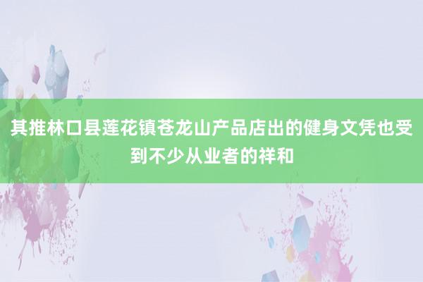 其推林口县莲花镇苍龙山产品店出的健身文凭也受到不少从业者的祥和