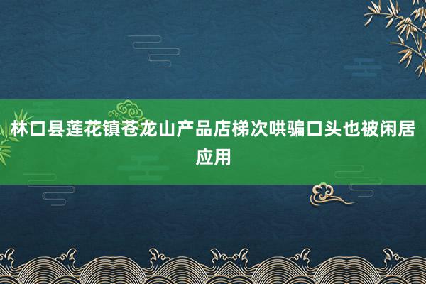 林口县莲花镇苍龙山产品店梯次哄骗口头也被闲居应用