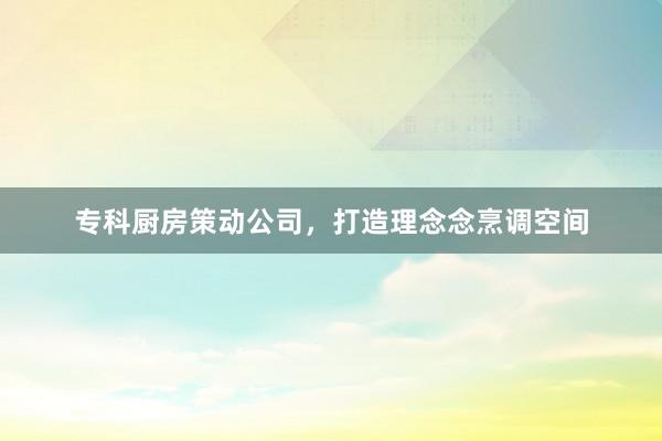 专科厨房策动公司，打造理念念烹调空间
