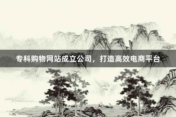 专科购物网站成立公司，打造高效电商平台